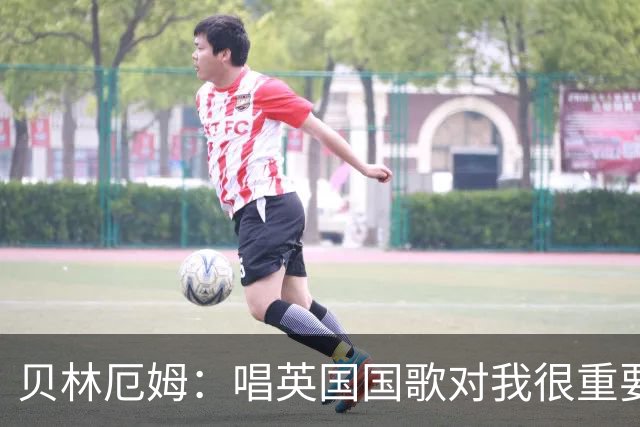 贝林厄姆：唱英国国歌对我很重要，这让我想起帮我一路走来的人们